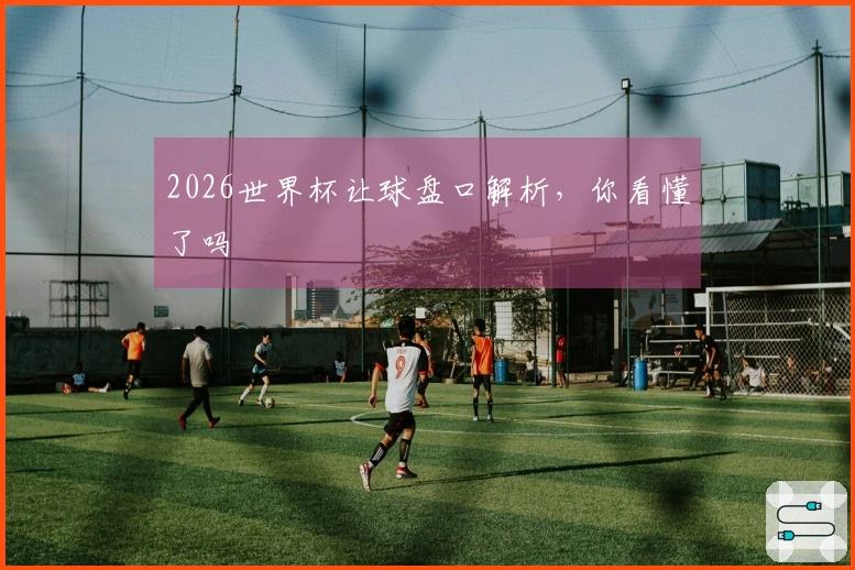 2026世界杯让球盘口解析，你看懂了吗